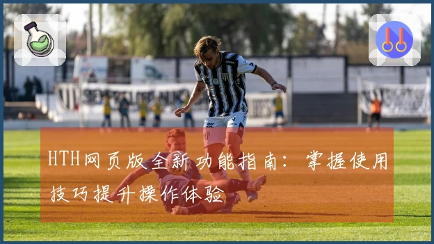 HTH网页版全新功能指南：掌握使用技巧提升操作体验