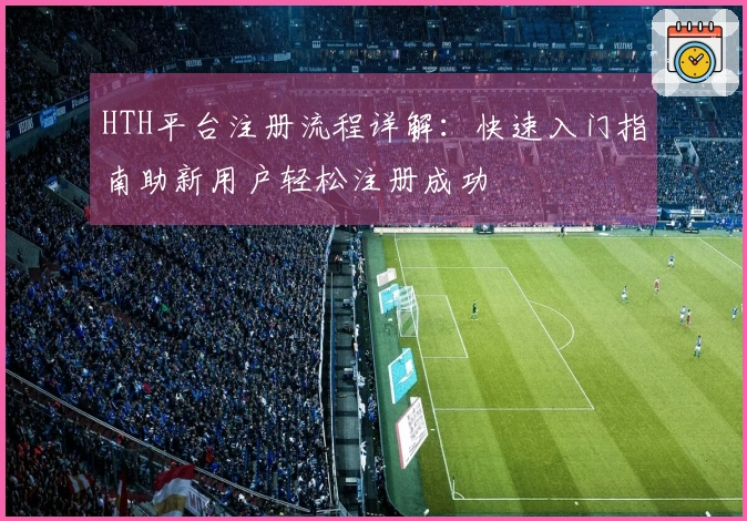 HTH平台注册流程详解:快速入门指南助新用户轻松注册成功