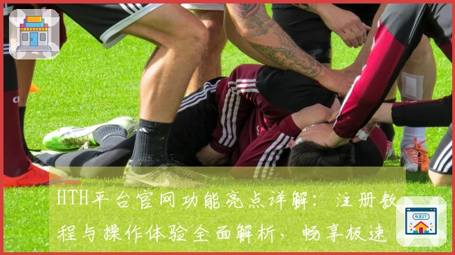 HTH平台官网功能亮点详解：注册教程与操作体验全面解析，畅享极速入口方式