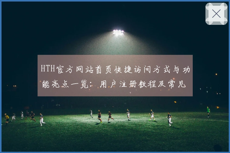 HTH官方网站首页快捷访问方式与功能亮点一览：用户注册教程及常见问题解答