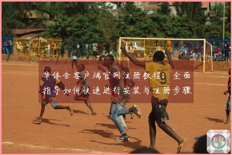 华体会客户端官网注册教程：全面指导如何快速进行安装与注册步骤分析