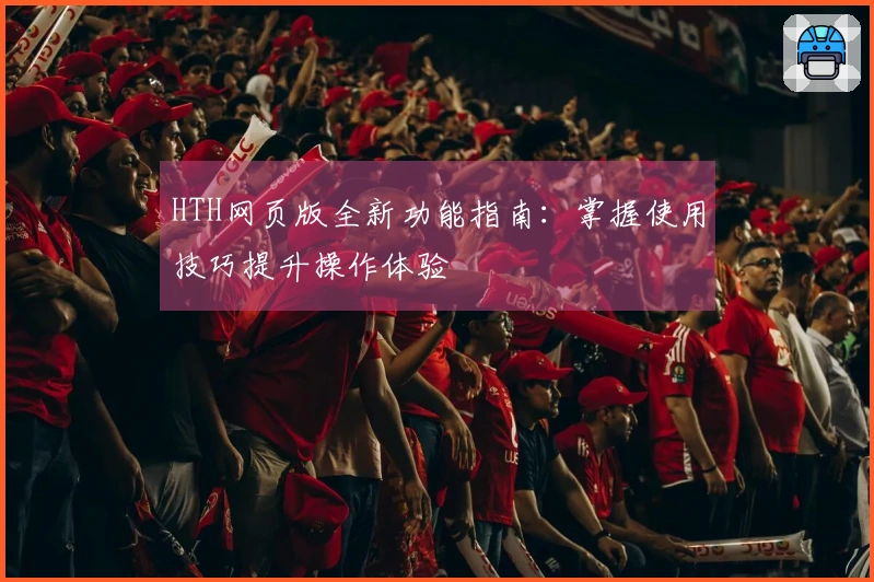 HTH网页版全新功能指南：掌握使用技巧提升操作体验